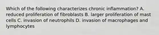 Which of the following characterizes chronic inflammation? A. reduced proliferation of fibroblasts B. larger proliferation of mast cells C. invasion of neutrophils D. invasion of macrophages and lymphocytes