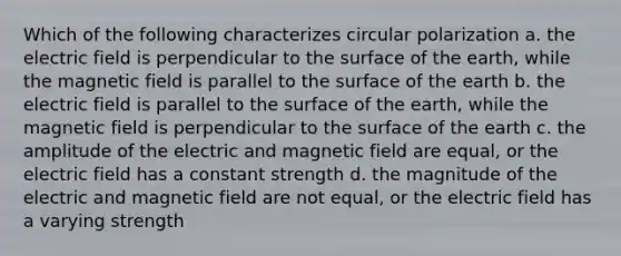 Which of the following characterizes circular polarization a. the electric field is perpendicular to the surface of the earth, while the magnetic field is parallel to the surface of the earth b. the electric field is parallel to the surface of the earth, while the magnetic field is perpendicular to the surface of the earth c. the amplitude of the electric and magnetic field are equal, or the electric field has a constant strength d. the magnitude of the electric and magnetic field are not equal, or the electric field has a varying strength