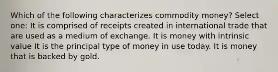 Which of the following characterizes commodity money? Select one: It is comprised of receipts created in international trade that are used as a medium of exchange. It is money with intrinsic value It is the principal type of money in use today. It is money that is backed by gold.