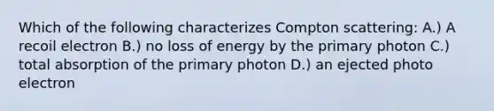 Which of the following characterizes Compton scattering: A.) A recoil electron B.) no loss of energy by the primary photon C.) total absorption of the primary photon D.) an ejected photo electron