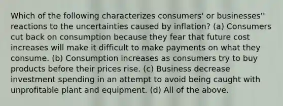 Which of the following characterizes consumers' or businesses'' reactions to the uncertainties caused by inflation? (a) Consumers cut back on consumption because they fear that future cost increases will make it difficult to make payments on what they consume. (b) Consumption increases as consumers try to buy products before their prices rise. (c) Business decrease investment spending in an attempt to avoid being caught with unprofitable plant and equipment. (d) All of the above.