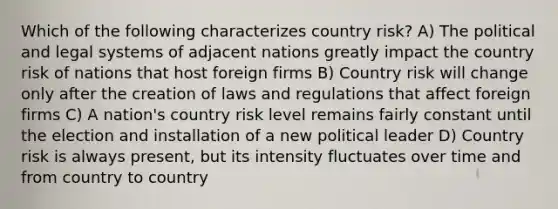 Which of the following characterizes country risk? A) The political and legal systems of adjacent nations greatly impact the country risk of nations that host foreign firms B) Country risk will change only after the creation of laws and regulations that affect foreign firms C) A nation's country risk level remains fairly constant until the election and installation of a new political leader D) Country risk is always present, but its intensity fluctuates over time and from country to country