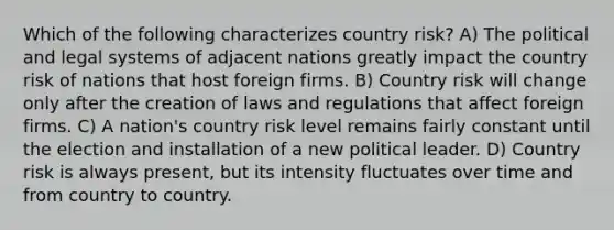 Which of the following characterizes country risk? A) The political and legal systems of adjacent nations greatly impact the country risk of nations that host foreign firms. B) Country risk will change only after the creation of laws and regulations that affect foreign firms. C) A nation's country risk level remains fairly constant until the election and installation of a new political leader. D) Country risk is always present, but its intensity fluctuates over time and from country to country.