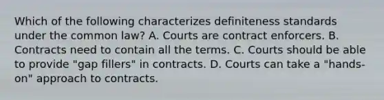 Which of the following characterizes definiteness standards under the common law? A. Courts are contract enforcers. B. Contracts need to contain all the terms. C. Courts should be able to provide "gap fillers" in contracts. D. Courts can take a "hands-on" approach to contracts.