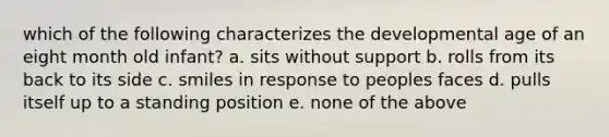 which of the following characterizes the developmental age of an eight month old infant? a. sits without support b. rolls from its back to its side c. smiles in response to peoples faces d. pulls itself up to a standing position e. none of the above