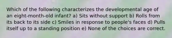 Which of the following characterizes the developmental age of an eight-month-old infant? a) Sits without support b) Rolls from its back to its side c) Smiles in response to people's faces d) Pulls itself up to a standing position e) None of the choices are correct.