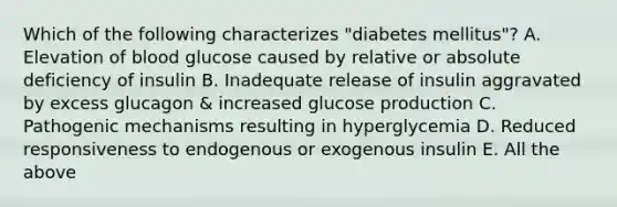 Which of the following characterizes "diabetes mellitus"? A. Elevation of blood glucose caused by relative or absolute deficiency of insulin B. Inadequate release of insulin aggravated by excess glucagon & increased glucose production C. Pathogenic mechanisms resulting in hyperglycemia D. Reduced responsiveness to endogenous or exogenous insulin E. All the above