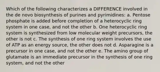 Which of the following characterizes a DIFFERENCE involved in the de novo biosynthesis of purines and pyrimidines: a. Pentose phosphate is added before completion of a heterocyclic ring system in one case, and not the other b. One heterocyclic ring system is synthesized from low molecular weight precursors, the other is not c. The synthesis of one ring system involves the use of ATP as an energy source, the other does not d. Asparagine is a precursor in one case, and not the other e. The amino group of glutamate is an immediate precursor in the synthesis of one ring system, and not the other