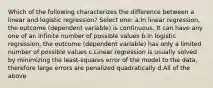 Which of the following characterizes the difference between a linear and logistic regression? Select one: a.In linear regression, the outcome (dependent variable) is continuous. It can have any one of an infinite number of possible values b.In logistic regression, the outcome (dependent variable) has only a limited number of possible values c.Linear regression is usually solved by minimizing the least-squares error of the model to the data, therefore large errors are penalized quadratically d.All of the above