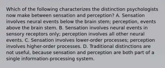 Which of the following characterizes the distinction psychologists now make between sensation and perception? A. Sensation involves neural events below the brain stem; perception, events above the brain stem. B. Sensation involves neural events in sensory receptors only; perception involves all other neural events. C. Sensation involves lower-order processes; perception involves higher-order processes. D. Traditional distinctions are not useful, because sensation and perception are both part of a single information-processing system.