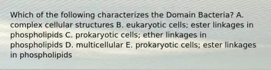 Which of the following characterizes the Domain Bacteria? A. complex cellular structures B. eukaryotic cells; ester linkages in phospholipids C. prokaryotic cells; ether linkages in phospholipids D. multicellular E. prokaryotic cells; ester linkages in phospholipids