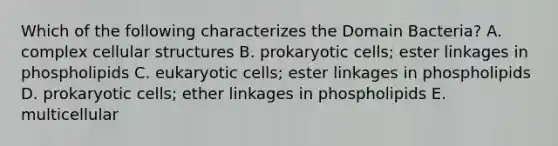 Which of the following characterizes the Domain Bacteria? A. complex cellular structures B. prokaryotic cells; ester linkages in phospholipids C. eukaryotic cells; ester linkages in phospholipids D. prokaryotic cells; ether linkages in phospholipids E. multicellular