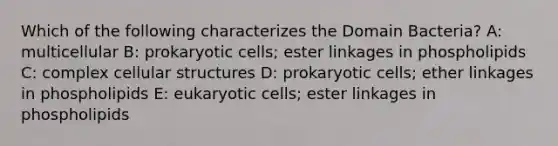 Which of the following characterizes the Domain Bacteria? A: multicellular B: prokaryotic cells; ester linkages in phospholipids C: complex cellular structures D: prokaryotic cells; ether linkages in phospholipids E: eukaryotic cells; ester linkages in phospholipids