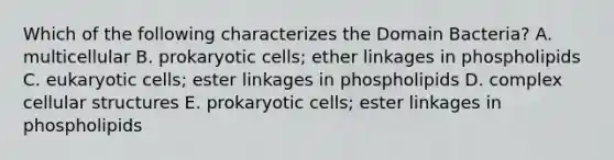 Which of the following characterizes the <a href='https://www.questionai.com/knowledge/knPqsjgNUD-domain-bacteria' class='anchor-knowledge'>domain bacteria</a>? A. multicellular B. <a href='https://www.questionai.com/knowledge/k1BuXhIsgo-prokaryotic-cells' class='anchor-knowledge'>prokaryotic cells</a>; ether linkages in phospholipids C. <a href='https://www.questionai.com/knowledge/kb526cpm6R-eukaryotic-cells' class='anchor-knowledge'>eukaryotic cells</a>; ester linkages in phospholipids D. complex cellular structures E. prokaryotic cells; ester linkages in phospholipids