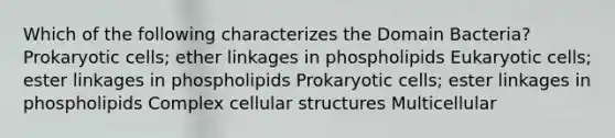 Which of the following characterizes the Domain Bacteria? Prokaryotic cells; ether linkages in phospholipids Eukaryotic cells; ester linkages in phospholipids Prokaryotic cells; ester linkages in phospholipids Complex cellular structures Multicellular