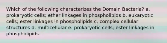 Which of the following characterizes the Domain Bacteria? a. prokaryotic cells; ether linkages in phospholipids b. eukaryotic cells; ester linkages in phospholipids c. complex cellular structures d. multicellular e. prokaryotic cells; ester linkages in phospholipids