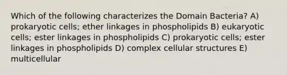 Which of the following characterizes the Domain Bacteria? A) prokaryotic cells; ether linkages in phospholipids B) eukaryotic cells; ester linkages in phospholipids C) prokaryotic cells; ester linkages in phospholipids D) complex cellular structures E) multicellular