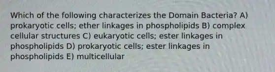 Which of the following characterizes the Domain Bacteria? A) prokaryotic cells; ether linkages in phospholipids B) complex cellular structures C) eukaryotic cells; ester linkages in phospholipids D) prokaryotic cells; ester linkages in phospholipids E) multicellular