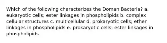 Which of the following characterizes the Doman Bacteria? a. <a href='https://www.questionai.com/knowledge/kb526cpm6R-eukaryotic-cells' class='anchor-knowledge'>eukaryotic cells</a>; ester linkages in phospholipids b. complex cellular structures c. multicellular d. <a href='https://www.questionai.com/knowledge/k1BuXhIsgo-prokaryotic-cells' class='anchor-knowledge'>prokaryotic cells</a>; ether linkages in phospholipids e. prokaryotic cells; ester linkages in phospholipids