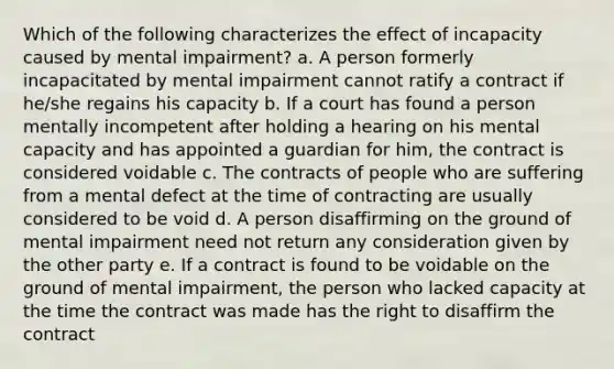 Which of the following characterizes the effect of incapacity caused by mental impairment? a. A person formerly incapacitated by mental impairment cannot ratify a contract if he/she regains his capacity b. If a court has found a person mentally incompetent after holding a hearing on his mental capacity and has appointed a guardian for him, the contract is considered voidable c. The contracts of people who are suffering from a mental defect at the time of contracting are usually considered to be void d. A person disaffirming on the ground of mental impairment need not return any consideration given by the other party e. If a contract is found to be voidable on the ground of mental impairment, the person who lacked capacity at the time the contract was made has the right to disaffirm the contract