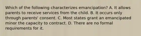 Which of the following characterizes emancipation? A. It allows parents to receive services from the child. B. It occurs only through parents' consent. C. Most states grant an emancipated minor the capacity to contract. D. There are no formal requirements for it.