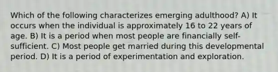 Which of the following characterizes emerging adulthood? A) It occurs when the individual is approximately 16 to 22 years of age. B) It is a period when most people are financially self-sufficient. C) Most people get married during this developmental period. D) It is a period of experimentation and exploration.