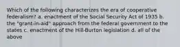 Which of the following characterizes the era of cooperative federalism? a. enactment of the Social Security Act of 1935 b. the "grant-in-aid" approach from the federal government to the states c. enactment of the Hill-Burton legislation d. all of the above