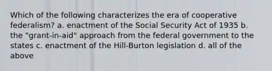 Which of the following characterizes the era of cooperative federalism? a. enactment of the Social Security Act of 1935 b. the "grant-in-aid" approach from the federal government to the states c. enactment of the Hill-Burton legislation d. all of the above