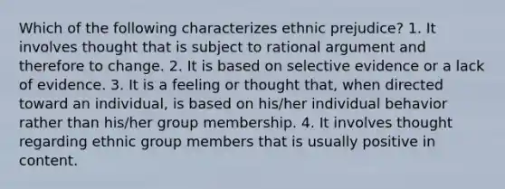 Which of the following characterizes ethnic prejudice? 1. It involves thought that is subject to rational argument and therefore to change. 2. It is based on selective evidence or a lack of evidence. 3. It is a feeling or thought that, when directed toward an individual, is based on his/her individual behavior rather than his/her group membership. 4. It involves thought regarding ethnic group members that is usually positive in content.