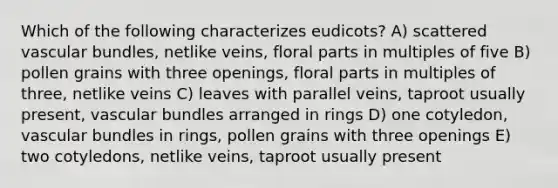 Which of the following characterizes eudicots? A) scattered vascular bundles, netlike veins, floral parts in multiples of five B) pollen grains with three openings, floral parts in multiples of three, netlike veins C) leaves with parallel veins, taproot usually present, vascular bundles arranged in rings D) one cotyledon, vascular bundles in rings, pollen grains with three openings E) two cotyledons, netlike veins, taproot usually present