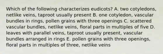 Which of the following characterizes eudicots? A. two cotyledons, netlike veins, taproot usually present B. one cotyledon, vascular bundles in rings, pollen grains with three openings C. scattered vascular bundles, netlike veins, floral parts in multiples of five D. leaves with parallel veins, taproot usually present, vascular bundles arranged in rings E. pollen grains with three openings, floral parts in multiples of three, netlike veins