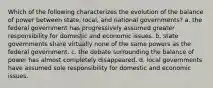 Which of the following characterizes the evolution of the balance of power between state, local, and national governments? a. the federal government has progressively assumed greater responsibility for domestic and economic issues. b. state governments share virtually none of the same powers as the federal government. c. the debate surrounding the balance of power has almost completely disappeared. d. local governments have assumed sole responsibility for domestic and economic issues.