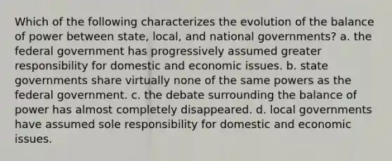 Which of the following characterizes the evolution of the balance of power between state, local, and national governments? a. the federal government has progressively assumed greater responsibility for domestic and economic issues. b. state governments share virtually none of the same powers as the federal government. c. the debate surrounding the balance of power has almost completely disappeared. d. local governments have assumed sole responsibility for domestic and economic issues.