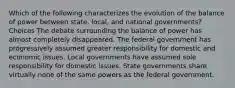 Which of the following characterizes the evolution of the balance of power between state, local, and national governments? Choices The debate surrounding the balance of power has almost completely disappeared. The federal government has progressively assumed greater responsibility for domestic and economic issues. Local governments have assumed sole responsibility for domestic issues. State governments share virtually none of the same powers as the federal government.