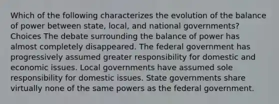 Which of the following characterizes the evolution of the balance of power between state, local, and national governments? Choices The debate surrounding the balance of power has almost completely disappeared. The federal government has progressively assumed greater responsibility for domestic and economic issues. Local governments have assumed sole responsibility for domestic issues. State governments share virtually none of the same powers as the federal government.