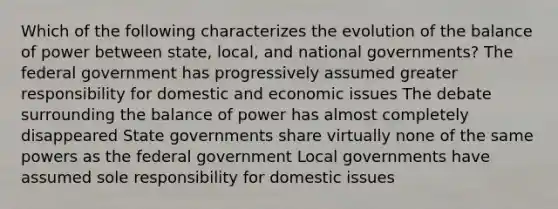 Which of the following characterizes the evolution of the balance of power between state, local, and national governments? The federal government has progressively assumed greater responsibility for domestic and economic issues The debate surrounding the balance of power has almost completely disappeared State governments share virtually none of the same powers as the federal government Local governments have assumed sole responsibility for domestic issues