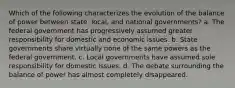 Which of the following characterizes the evolution of the balance of power between state, local, and national governments? a. The federal government has progressively assumed greater responsibility for domestic and economic issues. b. State governments share virtually none of the same powers as the federal government. c. Local governments have assumed sole responsibility for domestic issues. d. The debate surrounding the balance of power has almost completely disappeared.