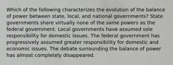 Which of the following characterizes the evolution of the balance of power between state, local, and national governments? State governments share virtually none of the same powers as the federal government. Local governments have assumed sole responsibility for domestic issues. The federal government has progressively assumed greater responsibility for domestic and economic issues. The debate surrounding the balance of power has almost completely disappeared.