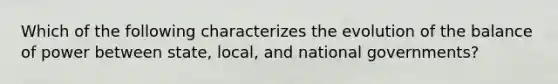 Which of the following characterizes the evolution of the balance of power between state, local, and national governments?