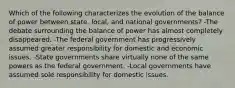 Which of the following characterizes the evolution of the balance of power between state, local, and national governments? -The debate surrounding the balance of power has almost completely disappeared. -The federal government has progressively assumed greater responsibility for domestic and economic issues. -State governments share virtually none of the same powers as the federal government. -Local governments have assumed sole responsibility for domestic issues.