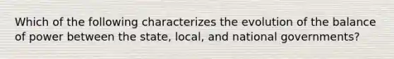 Which of the following characterizes the evolution of the balance of power between the state, local, and national governments?