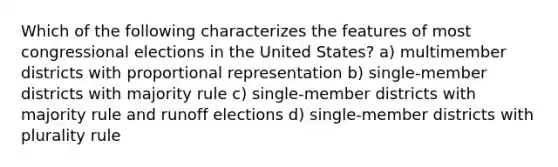 Which of the following characterizes the features of most congressional elections in the United States? a) multimember districts with proportional representation b) single-member districts with majority rule c) single-member districts with majority rule and runoff elections d) single-member districts with plurality rule