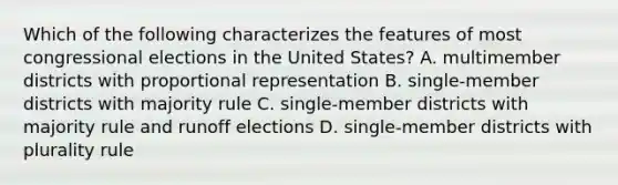 Which of the following characterizes the features of most congressional elections in the United States? A. multimember districts with proportional representation B. single-member districts with majority rule C. single-member districts with majority rule and runoff elections D. single-member districts with plurality rule