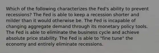 Which of the following characterizes the Fed's ability to prevent recessions? The Fed is able to keep a recession shorter and milder than it would otherwise be. The Fed is incapable of changing aggregate demand through its monetary policy tools. The Fed is able to eliminate the business cycle and achieve absolute price stability. The Fed is able to "fine tune" the economy and entirely eliminate recessions.