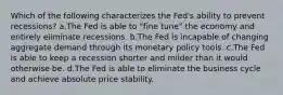 Which of the following characterizes the Fed's ability to prevent recessions? a.The Fed is able to "fine tune" the economy and entirely eliminate recessions. b.The Fed is incapable of changing aggregate demand through its monetary policy tools. c.The Fed is able to keep a recession shorter and milder than it would otherwise be. d.The Fed is able to eliminate the business cycle and achieve absolute price stability.