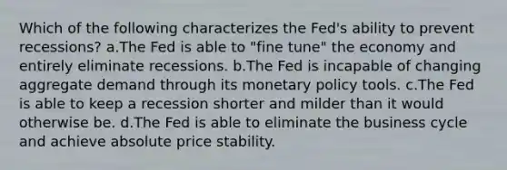 Which of the following characterizes the Fed's ability to prevent recessions? a.The Fed is able to "fine tune" the economy and entirely eliminate recessions. b.The Fed is incapable of changing aggregate demand through its monetary policy tools. c.The Fed is able to keep a recession shorter and milder than it would otherwise be. d.The Fed is able to eliminate the business cycle and achieve absolute price stability.