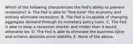 Which of the following characterizes the Fed's ability to prevent recessions? A. The Fed is able to "fine tune" the economy and entirely eliminate recessions. B. The Fed is incapable of changing aggregate demand through its monetary policy tools. C. The Fed is able to keep a recession shorter and milder than it would otherwise be. D. The Fed is able to eliminate the business cycle and achieve absolute price stability. E. None of the above.