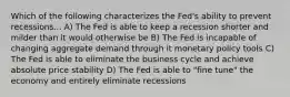 Which of the following characterizes the Fed's ability to prevent recessions... A) The Fed is able to keep a recession shorter and milder than it would otherwise be B) The Fed is incapable of changing aggregate demand through it monetary policy tools C) The Fed is able to eliminate the business cycle and achieve absolute price stability D) The Fed is able to "fine tune" the economy and entirely eliminate recessions