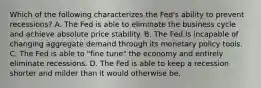 Which of the following characterizes the Fed's ability to prevent recessions? A. The Fed is able to eliminate the business cycle and achieve absolute price stability. B. The Fed is incapable of changing aggregate demand through its monetary policy tools. C. The Fed is able to​ "fine tune" the economy and entirely eliminate recessions. D. The Fed is able to keep a recession shorter and milder than it would otherwise be.