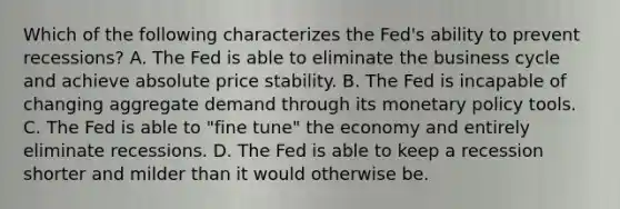 Which of the following characterizes the Fed's ability to prevent recessions? A. The Fed is able to eliminate the business cycle and achieve absolute price stability. B. The Fed is incapable of changing aggregate demand through its monetary policy tools. C. The Fed is able to​ "fine tune" the economy and entirely eliminate recessions. D. The Fed is able to keep a recession shorter and milder than it would otherwise be.